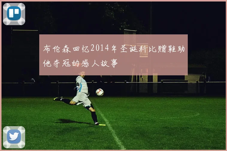 布伦森回忆2014年圣诞科比赠鞋助他夺冠的感人故事
