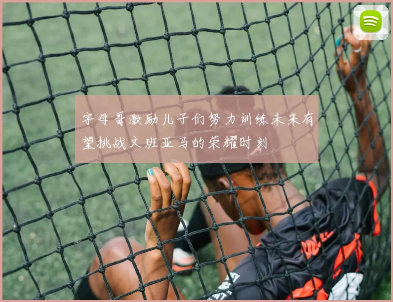 字母哥激励儿子们努力训练未来有望挑战文班亚马的荣耀时刻