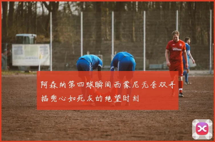 阿森纳第四球瞬间西蒙尼无奈双手插兜心如死灰的绝望时刻