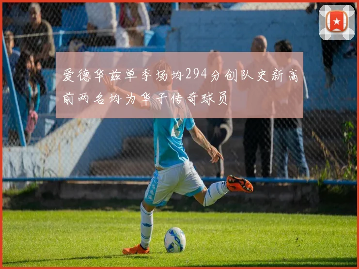 爱德华兹单季场均294分创队史新高前两名均为华子传奇球员