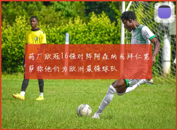 药厂欧冠16强对阵阿森纳或拜仁宽萨称他们为欧洲最强球队