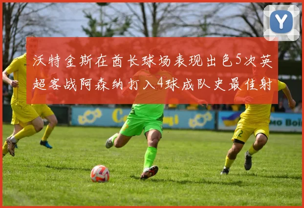 沃特金斯在酋长球场表现出色5次英超客战阿森纳打入4球成队史最佳射手