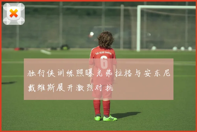 独行侠训练照曝光弗拉格与安东尼戴维斯展开激烈对抗
