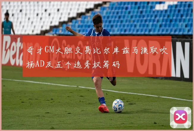 奇才GM大胆交易比尔库兹马换取吹杨AD及五个选秀权筹码