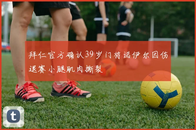 拜仁官方确认39岁门将诺伊尔因伤退赛小腿肌肉撕裂