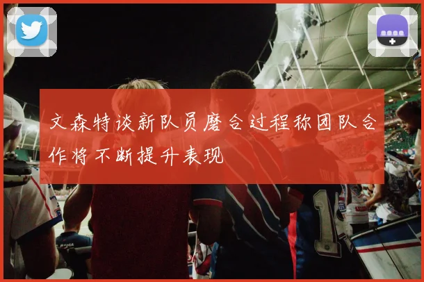 文森特谈新队员磨合过程称团队合作将不断提升表现