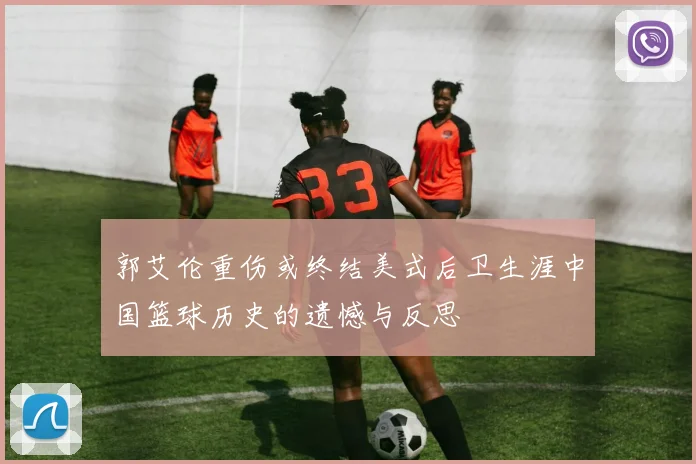 郭艾伦重伤或终结美式后卫生涯中国篮球历史的遗憾与反思