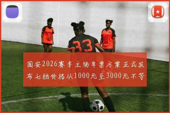 国安2026赛季主场年票方案正式发布七档价格从1000元至3000元不等