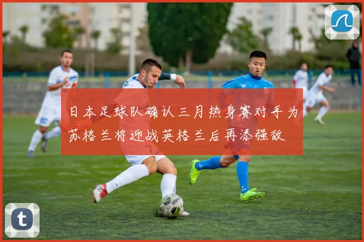 日本足球队确认三月热身赛对手为苏格兰将迎战英格兰后再添强敌
