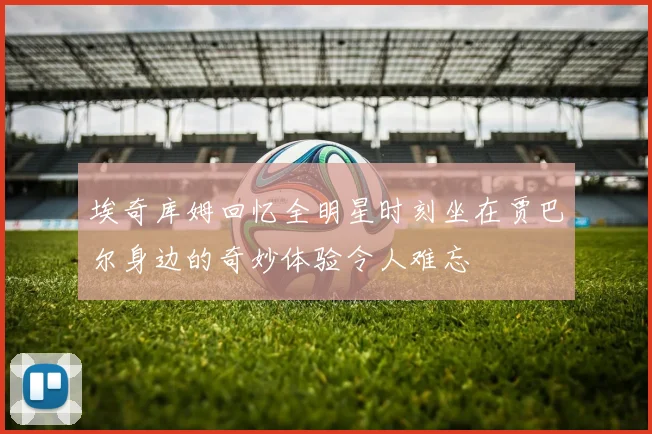 埃奇库姆回忆全明星时刻坐在贾巴尔身边的奇妙体验令人难忘