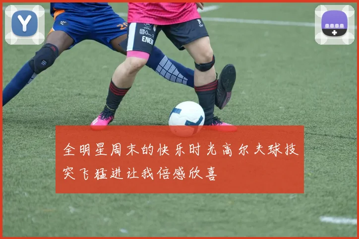 全明星周末的快乐时光高尔夫球技突飞猛进让我倍感欣喜