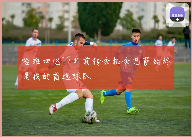 哈维回忆17年前转会机会巴萨始终是我的首选球队