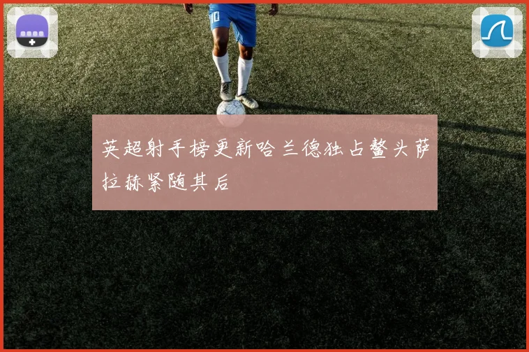 英超射手榜更新哈兰德独占鳌头萨拉赫紧随其后