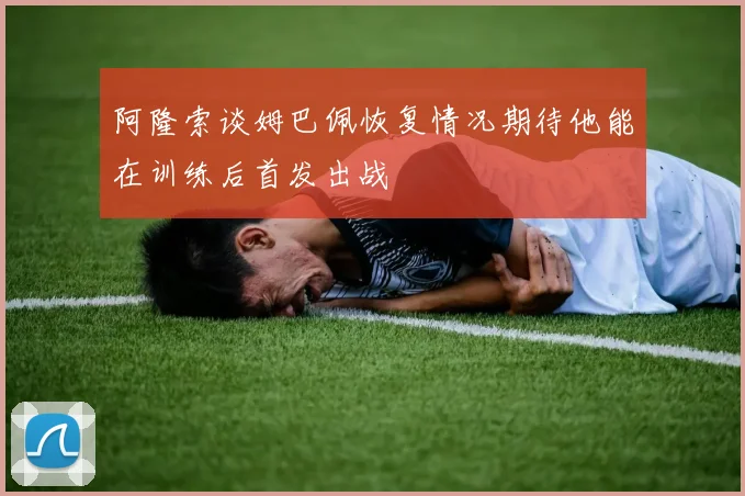 阿隆索谈姆巴佩恢复情况期待他能在训练后首发出战