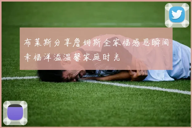 布莱斯分享詹姆斯全家福感恩瞬间幸福洋溢温馨家庭时光