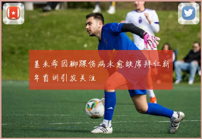 基米希因脚踝伤病未愈缺席拜仁新年首训引发关注