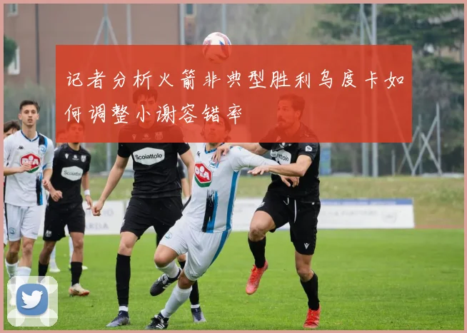记者分析火箭非典型胜利乌度卡如何调整小谢容错率