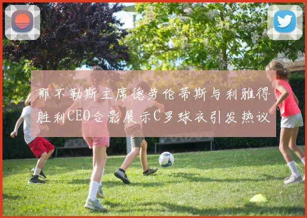 那不勒斯主席德劳伦蒂斯与利雅得胜利CEO合影展示C罗球衣引发热议