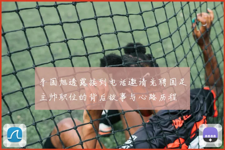 李国旭透露接到电话邀请竞聘国足主帅职位的背后故事与心路历程