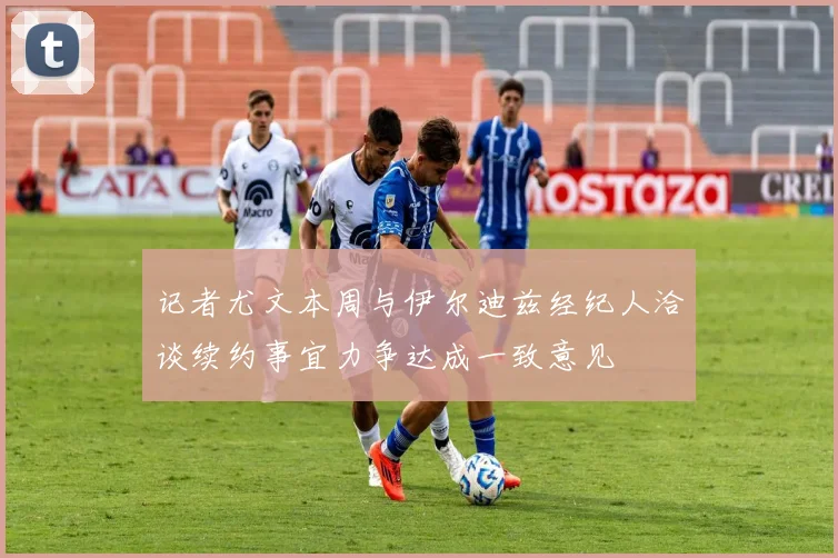 记者尤文本周与伊尔迪兹经纪人洽谈续约事宜力争达成一致意见