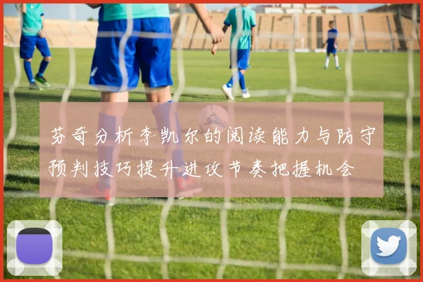 芬奇分析李凯尔的阅读能力与防守预判技巧提升进攻节奏把握机会
