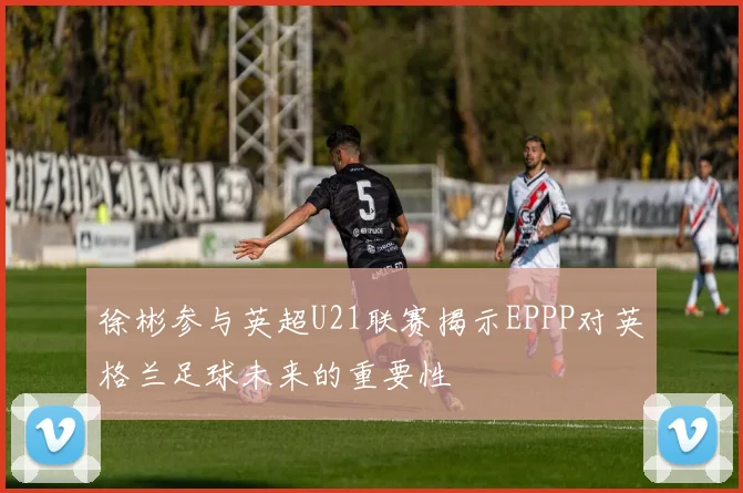 徐彬参与英超U21联赛揭示EPPP对英格兰足球未来的重要性