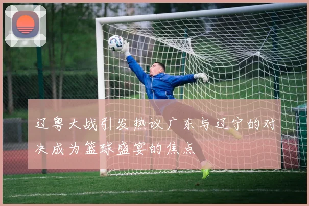 辽粤大战引发热议广东与辽宁的对决成为篮球盛宴的焦点