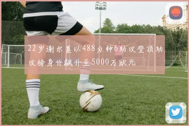 22岁谢尔基以488分钟6助攻登顶助攻榜身价飙升至5000万欧元