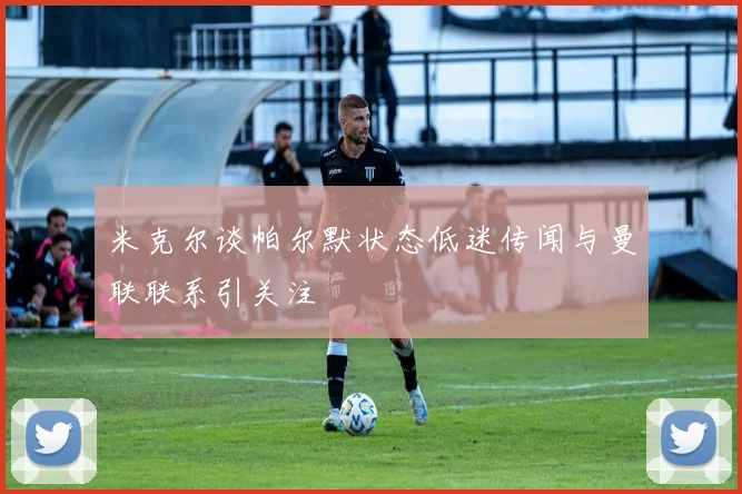 米克尔谈帕尔默状态低迷传闻与曼联联系引关注