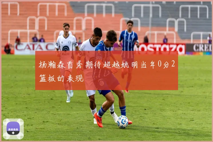 杨瀚森首秀期待超越姚明当年0分2篮板的表现