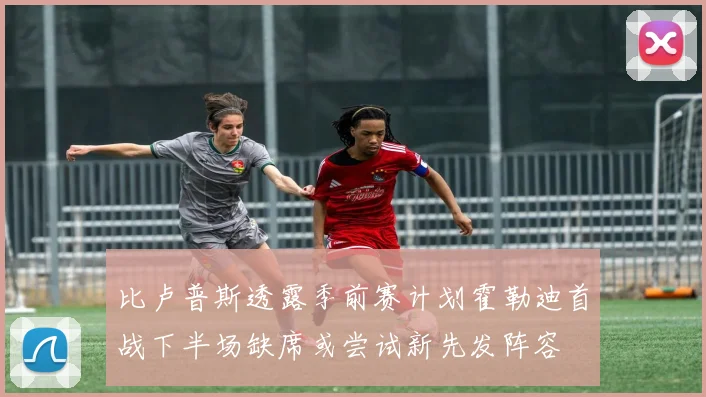 比卢普斯透露季前赛计划霍勒迪首战下半场缺席或尝试新先发阵容