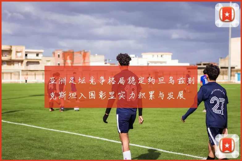 亚洲足坛竞争格局稳定约旦乌兹别克斯坦入围彰显实力积累与发展