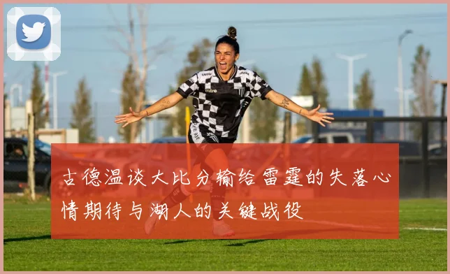 古德温谈大比分输给雷霆的失落心情期待与湖人的关键战役