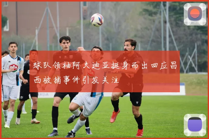 球队领袖阿夫迪亚挺身而出回应昌西被捕事件引发关注