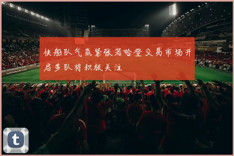 快船队气氛紧张若哈登交易市场开启多队将积极关注