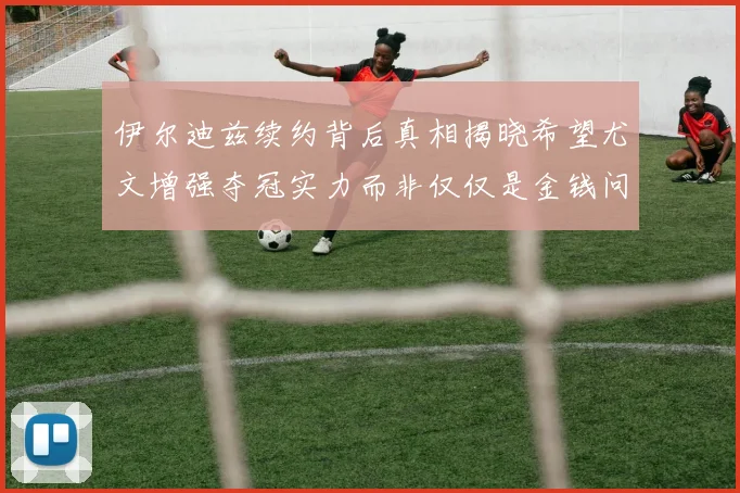 伊尔迪兹续约背后真相揭晓希望尤文增强夺冠实力而非仅仅是金钱问题