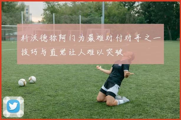 科沃德称阿门为最难对付对手之一技巧与直觉让人难以突破