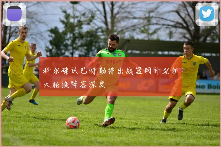 科尔确认巴特勒将出战篮网计划扩大轮换阵容深度