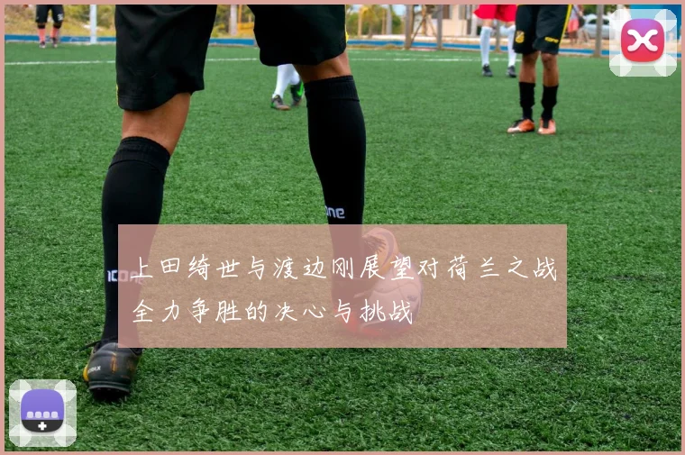 上田绮世与渡边刚展望对荷兰之战全力争胜的决心与挑战