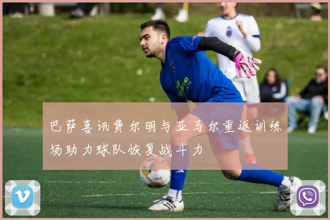 巴萨喜讯费尔明与亚马尔重返训练场助力球队恢复战斗力